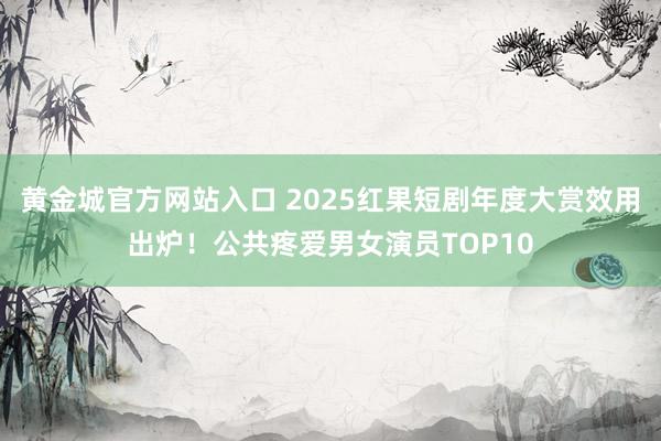 黄金城官方网站入口 2025红果短剧年度大赏效用出炉!公共疼爱男女演员TOP10