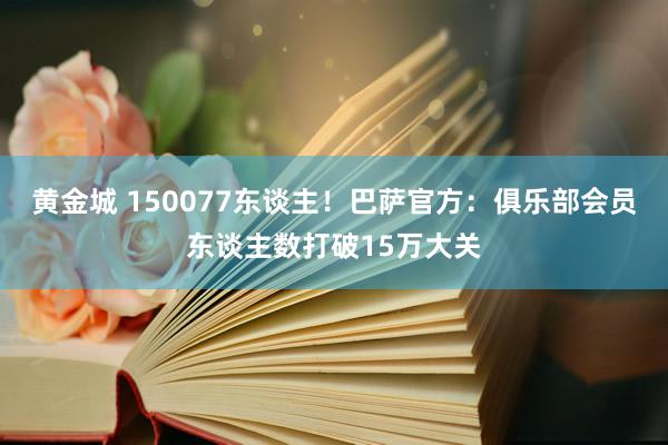 黄金城 150077东谈主！巴萨官方：俱乐部会员东谈主数打破15万大关