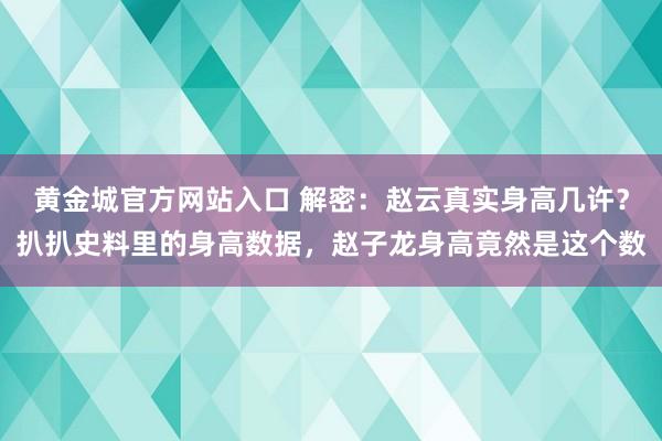 黄金城官方网站入口 解密：赵云真实身高几许？扒扒史料里的身高数据，赵子龙身高竟然是这个数
