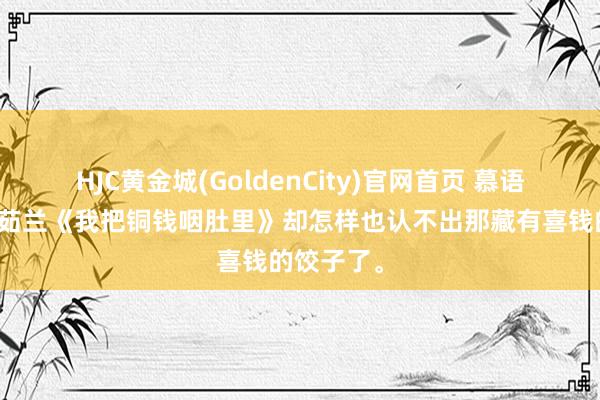 HJC黄金城(GoldenCity)官网首页 慕语媽沈厌萧茹兰《我把铜钱咽肚里》却怎样也认不出那藏有喜钱的饺子了。