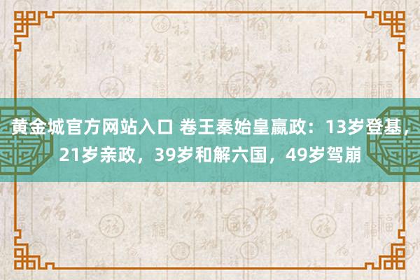 黄金城官方网站入口 卷王秦始皇嬴政：13岁登基，21岁亲政，39岁和解六国，49岁驾崩