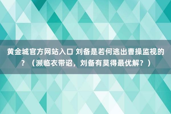 黄金城官方网站入口 刘备是若何逃出曹操监视的？（濒临衣带诏，刘备有莫得最优解？）