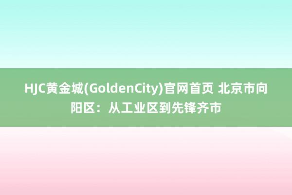 HJC黄金城(GoldenCity)官网首页 北京市向阳区：从工业区到先锋齐市
