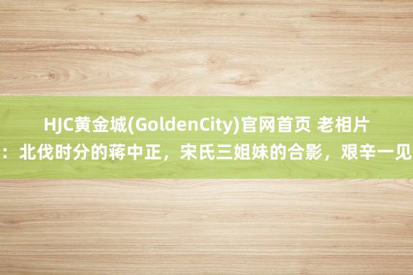 HJC黄金城(GoldenCity)官网首页 老相片：北伐时分的蒋中正，宋氏三姐妹的合影，艰辛一见
