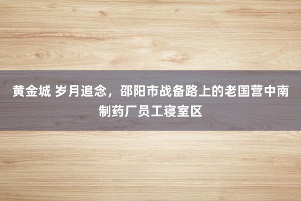 黄金城 岁月追念，邵阳市战备路上的老国营中南制药厂员工寝室区