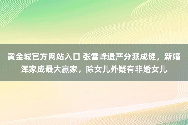 黄金城官方网站入口 张雪峰遗产分派成谜，新婚浑家成最大赢家，除女儿外疑有非婚女儿