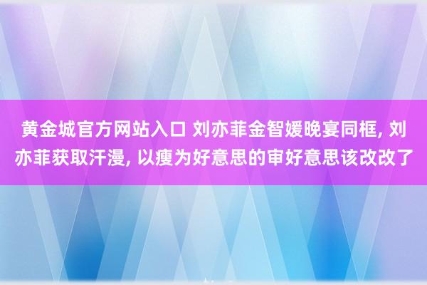 黄金城官方网站入口 刘亦菲金智媛晚宴同框， 刘亦菲获取汗漫， 以瘦为好意思的审好意思该改改了