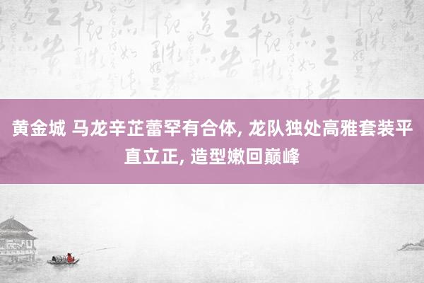 黄金城 马龙辛芷蕾罕有合体， 龙队独处高雅套装平直立正， 造型嫩回巅峰