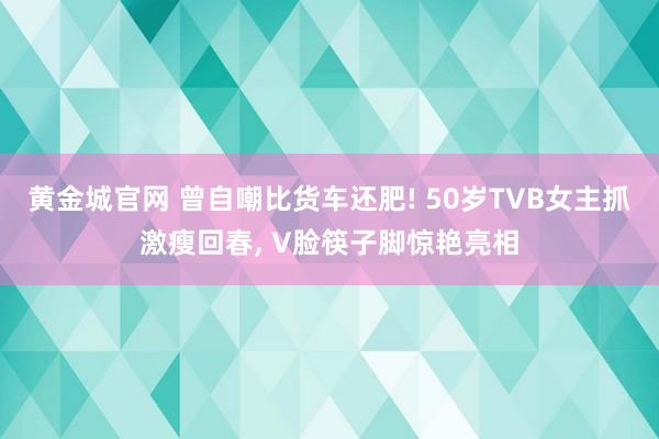 黄金城官网 曾自嘲比货车还肥! 50岁TVB女主抓激瘦回春, V脸筷子脚惊艳亮相
