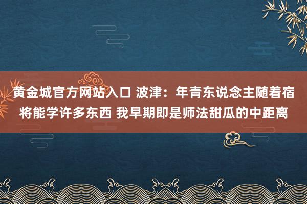 黄金城官方网站入口 波津：年青东说念主随着宿将能学许多东西 我早期即是师法甜瓜的中距离