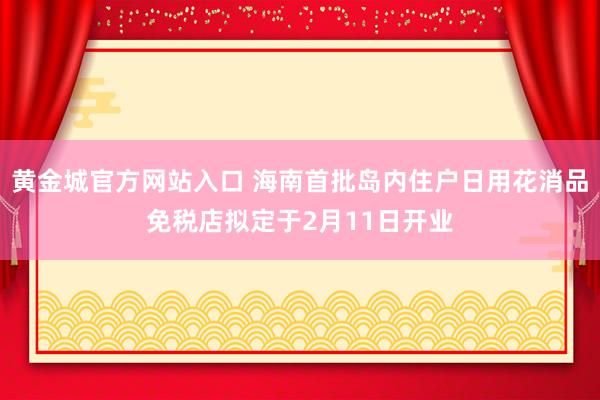 黄金城官方网站入口 海南首批岛内住户日用花消品免税店拟定于2月11日开业