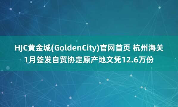 HJC黄金城(GoldenCity)官网首页 杭州海关1月签发自贸协定原产地文凭12.6万份