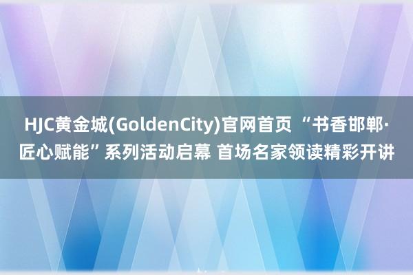 HJC黄金城(GoldenCity)官网首页 “书香邯郸·匠心赋能”系列活动启幕 首场名家领读精彩开讲