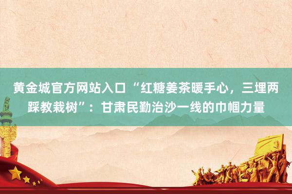 黄金城官方网站入口 “红糖姜茶暖手心，三埋两踩教栽树”：甘肃民勤治沙一线的巾帼力量