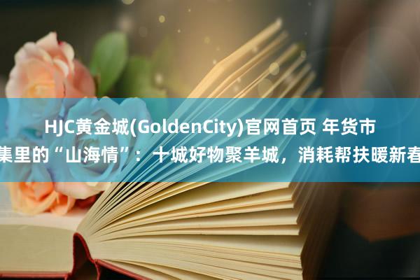 HJC黄金城(GoldenCity)官网首页 年货市集里的“山海情”：十城好物聚羊城，消耗帮扶暖新春