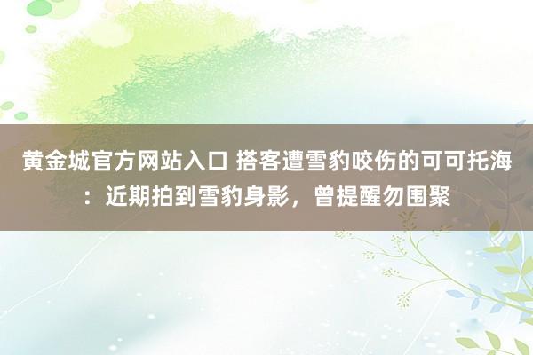 黄金城官方网站入口 搭客遭雪豹咬伤的可可托海：近期拍到雪豹身影，曾提醒勿围聚
