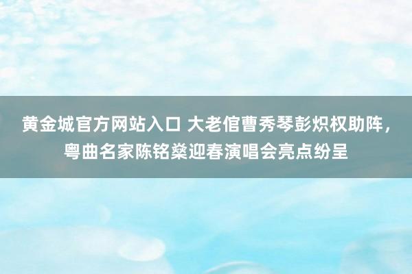 黄金城官方网站入口 大老倌曹秀琴彭炽权助阵，粤曲名家陈铭燊迎春演唱会亮点纷呈