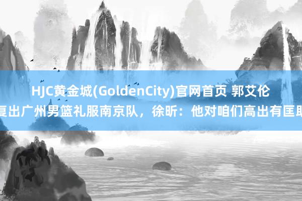 HJC黄金城(GoldenCity)官网首页 郭艾伦复出广州男篮礼服南京队，徐昕：他对咱们高出有匡助