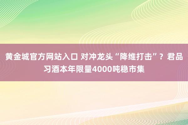 黄金城官方网站入口 对冲龙头“降维打击”？君品习酒本年限量4000吨稳市集