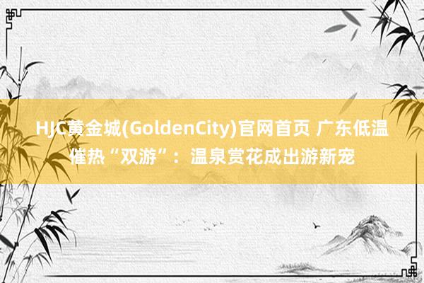 HJC黄金城(GoldenCity)官网首页 广东低温催热“双游”：温泉赏花成出游新宠
