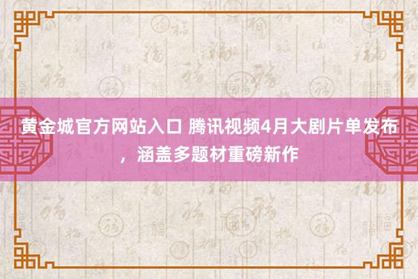 黄金城官方网站入口 腾讯视频4月大剧片单发布，涵盖多题材重磅新作