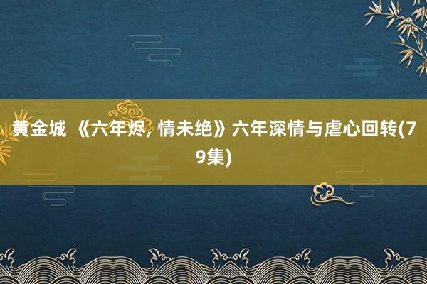 黄金城 《六年烬， 情未绝》六年深情与虐心回转(79集)