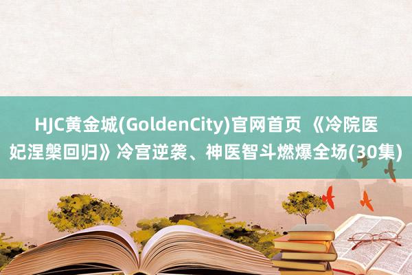 HJC黄金城(GoldenCity)官网首页 《冷院医妃涅槃回归》冷宫逆袭、神医智斗燃爆全场(30集)