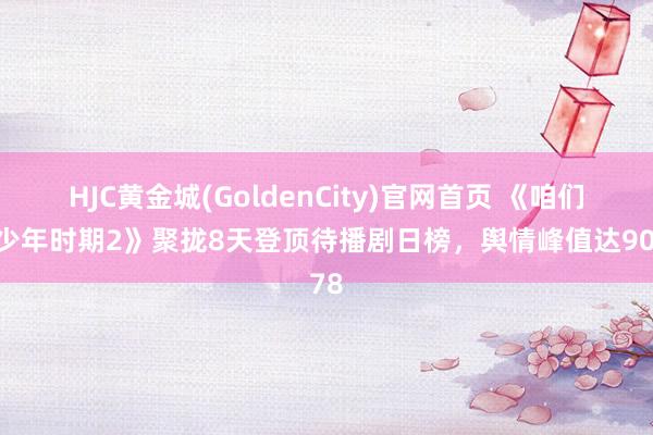 HJC黄金城(GoldenCity)官网首页 《咱们的少年时期2》聚拢8天登顶待播剧日榜，舆情峰值达9078