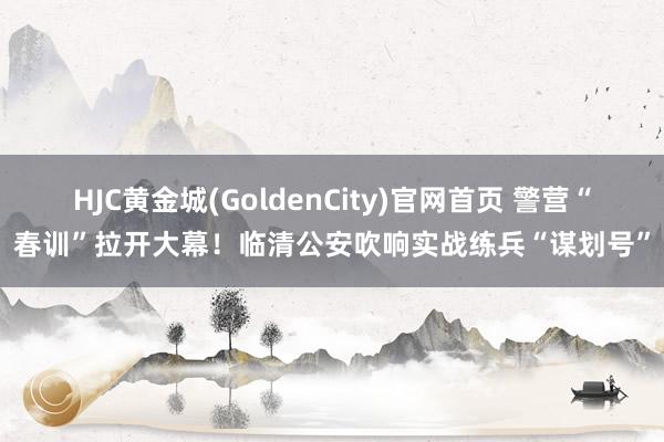 HJC黄金城(GoldenCity)官网首页 警营“春训”拉开大幕！临清公安吹响实战练兵“谋划号”
