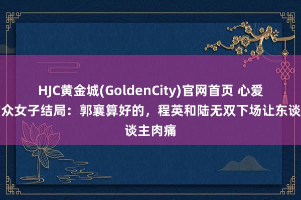 HJC黄金城(GoldenCity)官网首页 心爱杨过的众女子结局：郭襄算好的，程英和陆无双下场让东谈主肉痛
