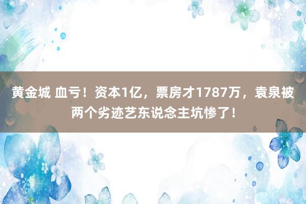黄金城 血亏！资本1亿，票房才1787万，袁泉被两个劣迹艺东说念主坑惨了！