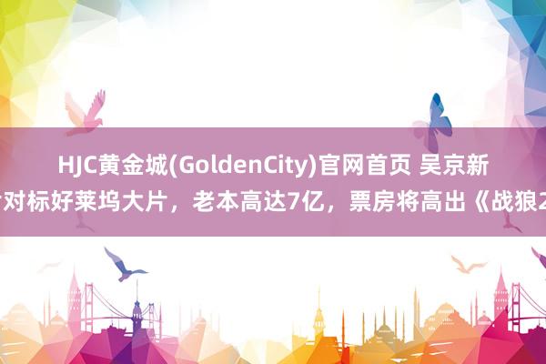 HJC黄金城(GoldenCity)官网首页 吴京新片对标好莱坞大片，老本高达7亿，票房将高出《战狼2》