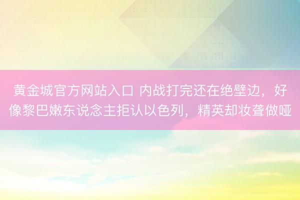 黄金城官方网站入口 内战打完还在绝壁边，好像黎巴嫩东说念主拒认以色列，精英却妆聋做哑