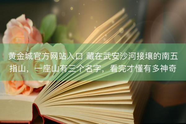 黄金城官方网站入口 藏在武安沙河接壤的南五指山，一座山有三个名字，看完才懂有多神奇