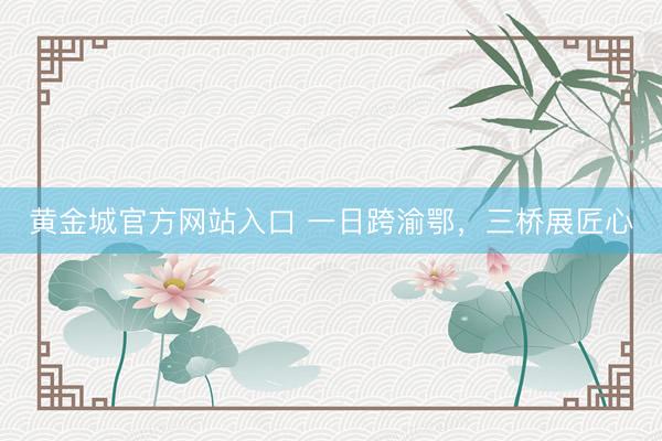 黄金城官方网站入口 一日跨渝鄂，三桥展匠心