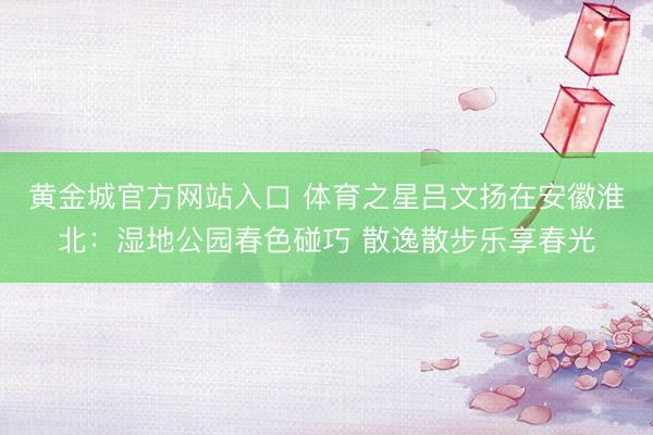 黄金城官方网站入口 体育之星吕文扬在安徽淮北：湿地公园春色碰巧 散逸散步乐享春光