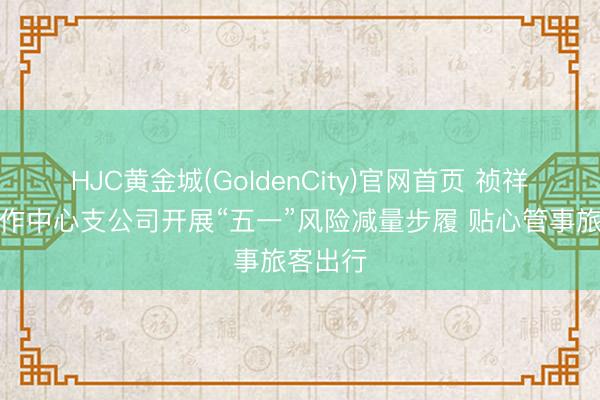 HJC黄金城(GoldenCity)官网首页 祯祥产险焦作中心支公司开展“五一”风险减量步履 贴心管事旅客出行