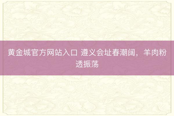 黄金城官方网站入口 遵义会址春潮阔，羊肉粉透振荡