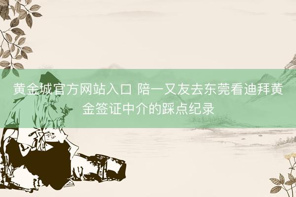 黄金城官方网站入口 陪一又友去东莞看迪拜黄金签证中介的踩点纪录
