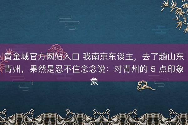 黄金城官方网站入口 我南京东谈主，去了趟山东青州，果然是忍不住念念说：对青州的 5 点印象