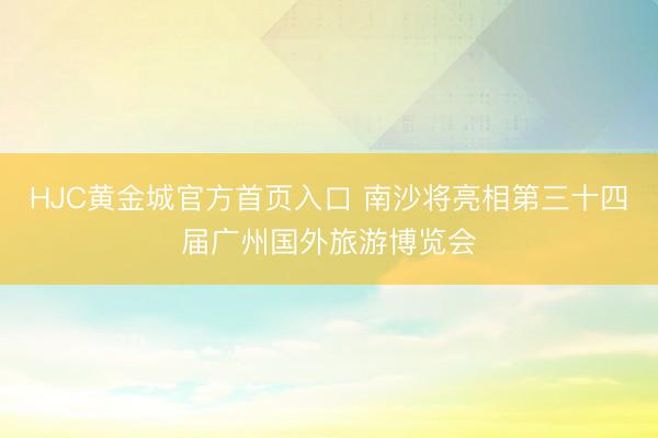 HJC黄金城官方首页入口 南沙将亮相第三十四届广州国外旅游博览会