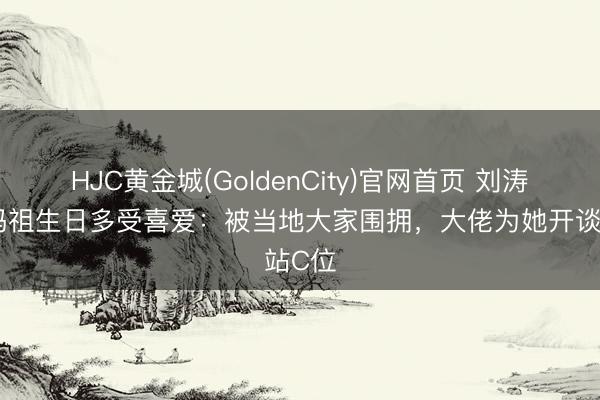 HJC黄金城(GoldenCity)官网首页 刘涛现身妈祖生日多受喜爱：被当地大家围拥，大佬为她开谈站C位