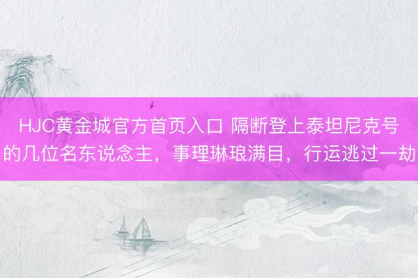 HJC黄金城官方首页入口 隔断登上泰坦尼克号的几位名东说念主，事理琳琅满目，行运逃过一劫