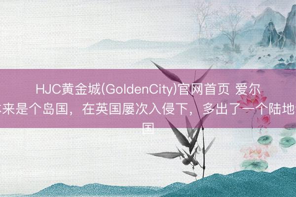 HJC黄金城(GoldenCity)官网首页 爱尔兰本来是个岛国，在英国屡次入侵下，多出了一个陆地邻国