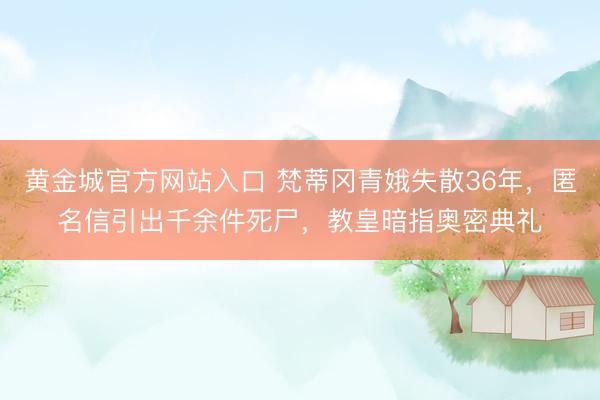 黄金城官方网站入口 梵蒂冈青娥失散36年，匿名信引出千余件死尸，教皇暗指奥密典礼
