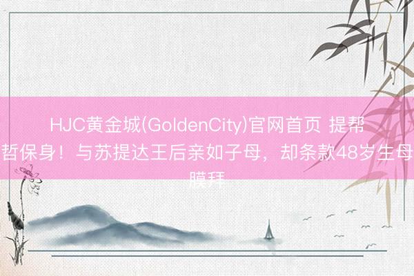 HJC黄金城(GoldenCity)官网首页 提帮功明哲保身！与苏提达王后亲如子母，却条款48岁生母膜拜