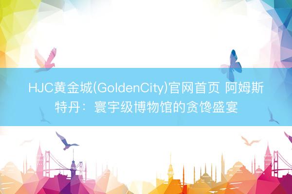 HJC黄金城(GoldenCity)官网首页 阿姆斯特丹：寰宇级博物馆的贪馋盛宴