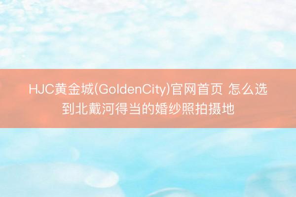 HJC黄金城(GoldenCity)官网首页 怎么选到北戴河得当的婚纱照拍摄地