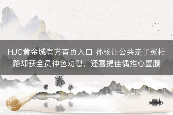 HJC黄金城官方首页入口 孙杨让公共走了冤枉路却获全员神色劝慰，还喜提佳偶推心置腹
