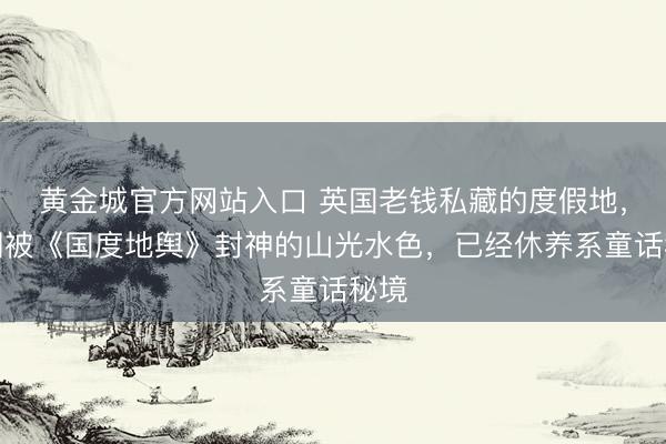 黄金城官方网站入口 英国老钱私藏的度假地，坐拥被《国度地舆》封神的山光水色，已经休养系童话秘境
